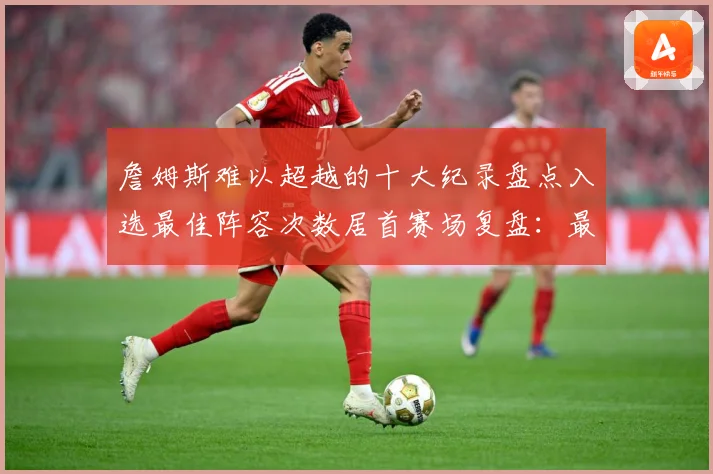 詹姆斯难以超越的十大纪录盘点入选最佳阵容次数居首赛场复盘：最新赛事动态与深度分析