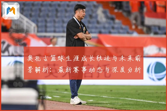奥孔古篮球生涯成长轨迹与未来前景解析：最新赛事动态与深度分析