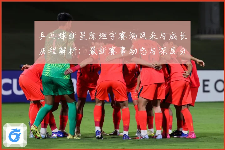 乒乓球新星陈垣宇赛场风采与成长历程解析：最新赛事动态与深度分析