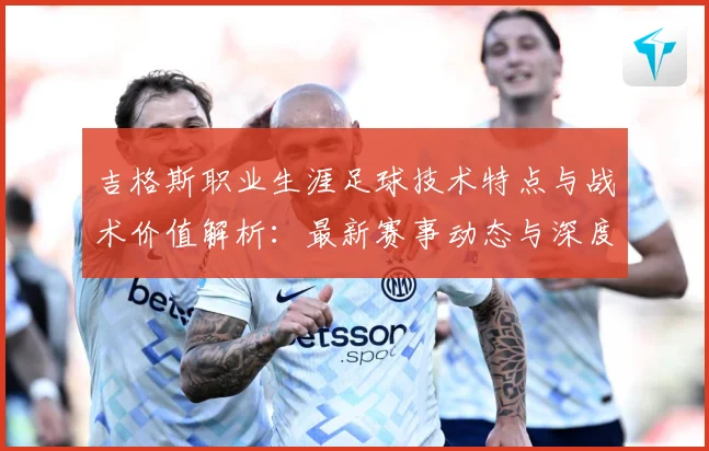 吉格斯职业生涯足球技术特点与战术价值解析：最新赛事动态与深度分析