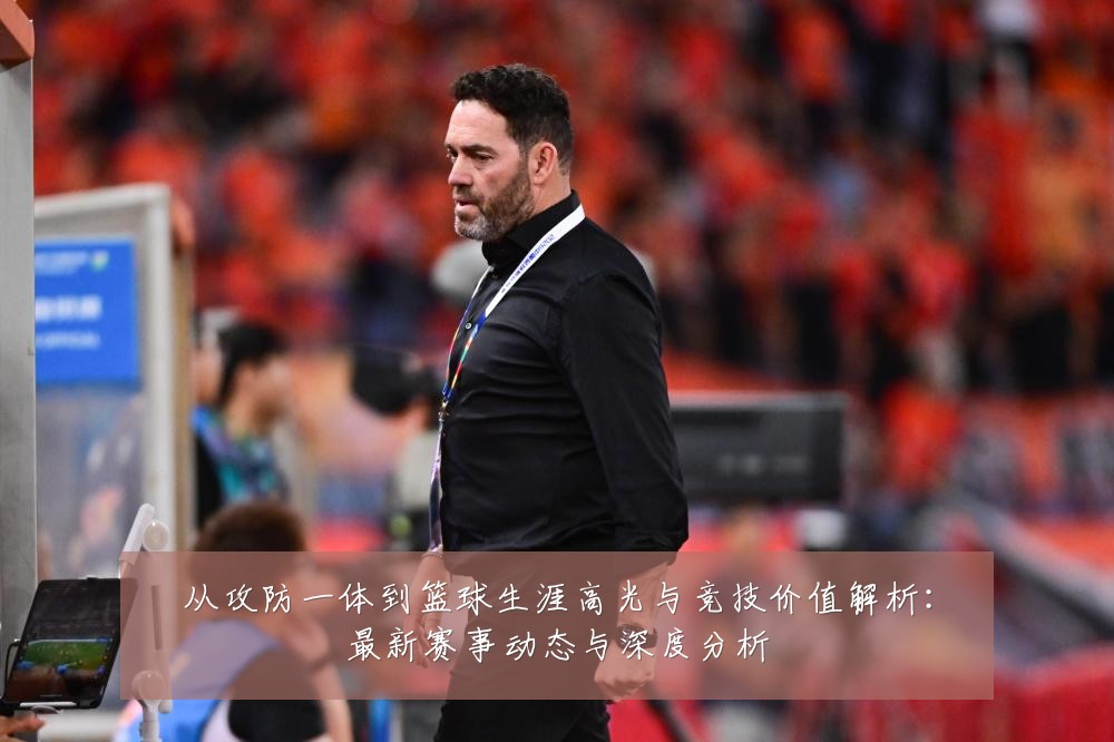 从攻防一体到篮球生涯高光与竞技价值解析:最新赛事动态与深度分析